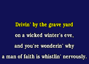 Drivin' by the grave yard
on a wicked winter's eve.
and you're wonderin' why

a man of faith is whistlin' nervously.