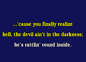 ...'cause you finally realize
hell. the devil ain't in the darknesm

he's rattlin' round inside.