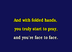 And with folded hands.

you truly start to pray.

and you're face to face.