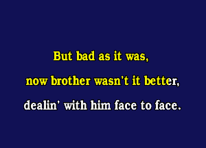 But bad as it was.

now brother wasn't it better.

deal'm' with him face to face.