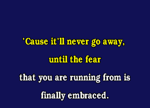 'Cause ifll never go away.

until the fear
that you are running from is

finally embraced.