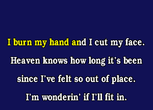 I burn my hand and I cut my face.
Heaven knows how long it's been
since I've felt so out of place.

I'm wonderin' if I'll fit in.