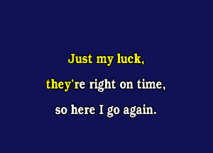 Just my luck.

they're right on time.

so here I go again.