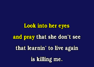 Look into her eyes

and pray that she don't see

that learnin' to live again

is killing me.