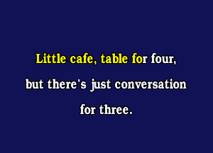 Little cafe. table for four.

but there's just conversation

for three.