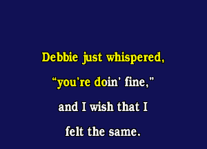 Debbie just whispered.

you're doin' fine.

and I wish that I

felt the same.