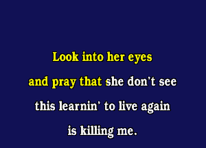 Look into her eyes

and pray that she don't see

this learnin' to live again

is killing me.