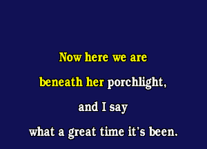 Now here we are
beneath her porchlight.

and I say

what a great time it's been.