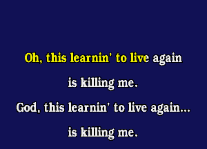 Oh. this learniw to live again

is killing me.

God. this learnin' to live again...

is killing me.