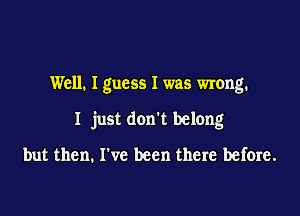 Well. I guess I was wrong.

I just don't belong

but then. I've been there before.