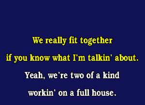 We really fit together
if you know what I'm talkin' about.
Yeah. we're two of a kind

workin' on a full house.