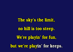 The sky's the limit.
no hill is too steep.

We're playin' for fun.

but wcic playin' for keeps.