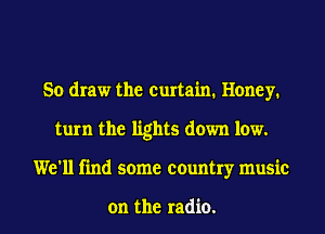 So draw the curtain. Honey.
turn the lights down low.
We'll find some country music

on the radio.