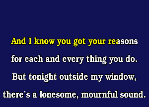 And I know you got your reasons
for each and every thing you do.
But tonight outside my window.

there's a lonesome. mournful sound.