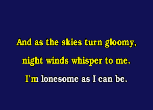 And as the skies tum gloomy.
night winds whisper to me.

I'm lonesome as I can be.