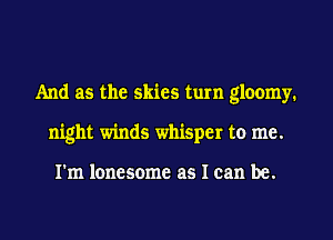 And as the skies turn gloomy.
night winds whisper to me.

I'm lonesome as I can be.