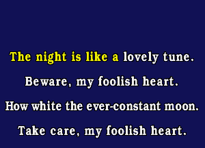 The night is like a lovely tune.
Beware. my foolish heart.
How white the ever-constant moon.

Take care. my foolish heart.