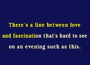 There's a line between love
and fascination that's hard to see

on an evening such as this.