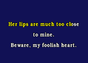Her lips are much too close

to mine.

Beware. my foolish heart.