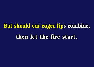 But should our eager lips combine.

then let the fire start.