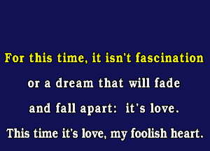 For this time. it isn't fascination
or a dream that will fade
and fall apart it's love.

This time it's love. my foolish heart.