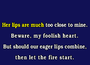 Her lips are much too close to mine.
Beware. my foolish heart.
But should our eager lips combine.

then let the fire start.