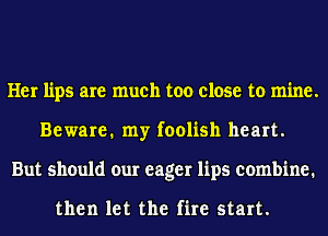 Her lips are much too close to mine.
Beware. my foolish heart.
But should our eager lips combine.

then let the fire start.