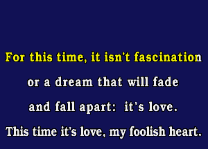 For this time. it isn't fascination
or a dream that will fade
and fall apart it's love.

This time it's love. my foolish heart.