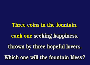 Three coins in the fountain,
each one seeking happiness.
thrown by three hopeful lovers.

Which one will the fountain bless?