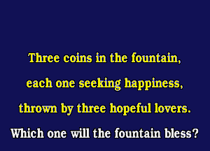 Three coins in the fountain,
each one seeking happiness,
thrown by three hopeful lovers.
Which one will the fountain bless?