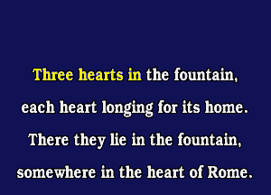 Three hearts in the fountain.
eaeh heart longing for its home.
There they lie in the fountain.

somewhere in the heart of Rome.
