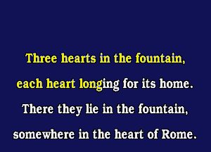 Three hearts in the fountain,
each heart longing for its home.
There they lie in the fountain.

somewhere in the heart of Rome.