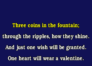 Three coins in the fountaim
through the ripples. how they shine.
And just one wish will be granted.

One heart will wear a valentine.