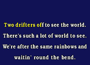 Two drifters off to see the world.
There's such a lot of world to see.
We're after the same rainbows and

waitin' round the bend.