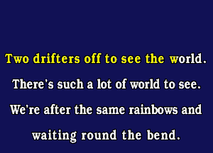 Two drifters off to see the world.
There's such a lot of world to see.
We're after the same rainbows and

waiting round the bend.