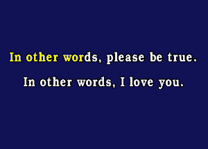 In other words. please be true.

In other words. I love you.