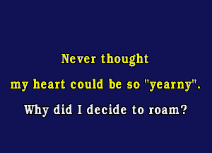 Never thought

my heart could be so yearny.

Why did I decide to roam?