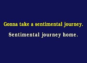 Gonna take a sentimental journey.

Sentimental journey home.