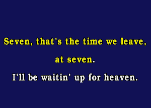 Seven. thats the time we leave.

at seven.

I'll be waitin' up for heaven.