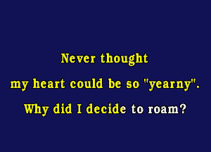 Never thought

my heart could be so yearny.

Why did I decide to roam?