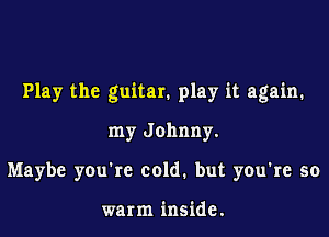 Play the guitar. play it again.

my Johnny.
Maybe you're cold. but you're so

warm inside.