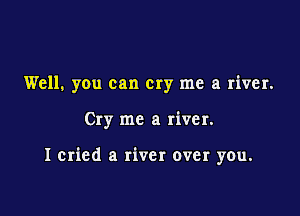 Well. you can cry me a river.

Cry me a river.

I cried a river over you.