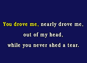 You drove me. nearly drove me.

out of my head.

while you never shed a tear.