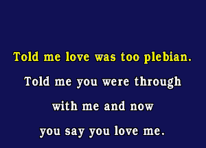 Told me love was too plebian.
Told me you were through
with me and now

you say you love me.