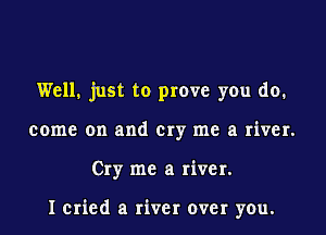 Well. just to prove you do.
come on and cry me a river.
Cry me a river.

I cried a river over you.