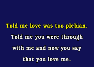 Told me love was too plebian.
Told me you were through
with me and now you say

that you love me.
