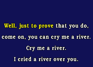 Well. just to prove that you do.
come on. you can cry me a river.
Cry me a river.

I cried a river over you.