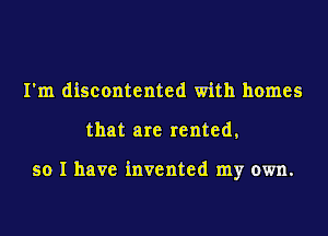 I'm discontented with homes
that are rented,

so I have invented my own.