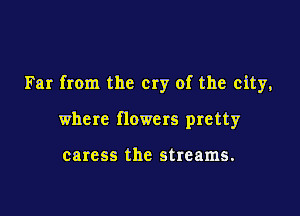 Far from the cry of the city,

where flowers pretty

caress the streams.