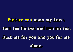 Picture you upon my knee.
Just tea for two and two for tea.
Just me for you and you for me

alone.